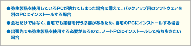 ●弥生製品を使用しているPCが壊れてしまった場合に備えて、バックアップ用のソフトウェアを別のPCにインストールする場合●会社だけではなく、自宅でも業務を行う必要があるため、自宅のPCにインストールする場合●出張先でも弥生製品を使用する必要があるので、ノートPCにインストールして持ち歩きたい場合
