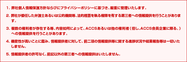 1. 弊社個人情報保護方針ならびにプライバシーポリシーに基づき、厳重に管理いたします。2. 弊社が委任した弁護士あるいは公的機関等、法的措置を執る権限を有する第三者への情報提供を行うことがあります。3. 複数の権利者が存在する等、内容如何によって、ACCSあるいは他の権利者(但し、ACCS会員企業に限る。)への情報提供を行うことがあります。4. 機密性が高いことに鑑み、情報提供者に対して、前二項の情報提供等に関する進捗状況や結果報告等は一切いたしません。5. 情報提供者の許可なく、前記以外の第三者への情報提供はいたしません。