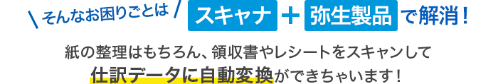 そんなお困りごとはスキャナ＋弥生製品で解消！紙の整理はもちろん、領収書やレシートをスキャンして仕訳データに自動変換ができちゃいます！