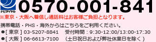 0570-001-841 携帯電話・PHS・海外からはこちらをご利用ください。※東京・大阪へ着信し通話料はお客様ご負担となります。●[東京] 03-5207-8841 ●[大阪] 06-6613-7100