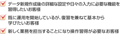 あんしん導入コース受講後、更に詳細な機能を習得したいお客様・既に運用を開始しているが、復習を兼ねて基本から学びたいお客様・新しく業務を担当することになり操作習得が必要なお客様