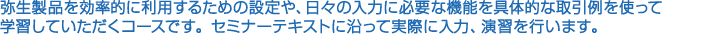 弥生製品を効率的に利用するための設定や、日々の入力に必要な機能を具体的な取引例を使って学習していただくコースです。セミナーテキストに沿って実際に入力、演習を行います。
