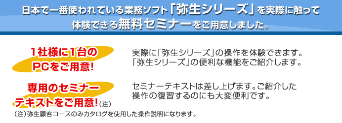 日本で一番使われている業務ソフト「弥生シリーズ」を実際に触って体験できる無料セミナーをご用意しました。1社様に1台のPCをご用意！専用のセミナーテキストをご用意！