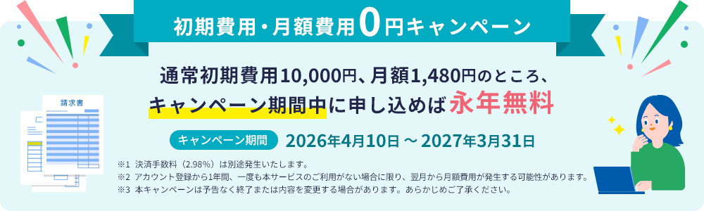 初期費用・月額費用0円キャンペーン 通常初期費用10,000円、月額1,480円のところ、キャンペーン期間中に申し込めば永年無料 キャンペーン期間 2026年4月10日～2027年3月31日 ※1 決済手数料（2.98％）は別途発生いたします。※2 アカウント登録から1年間、一度も本サービスのご利用がない場合に限り、翌月から月額費用が発生する可能性があります。※3 本キャンペーンは予告なく終了または内容を変更する場合があります。あらかじめご了承ください。
