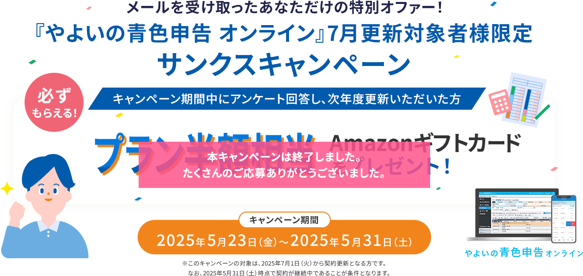メールを受け取ったあなただけの特別オファー！ 『やよいの青色申告 オンライン』7月更新対象者様限定 サンクスキャンペーン 必ずもらえる！ キャンペーン期間中にアンケート回答し、次年度更新いただいた方 プラン半額相当Amazonギフトカードをプレゼント！ キャンペーン期間 2025年5月23日（金）～2025年5月31日（土）※このキャンペーンの対象は、2025年7月1日（火）から契約更新となる方です。なお、2025年5月31日（土）時点で契約が継続中であることが条件となります。 やよいの青色申告オンライン 本キャンペーンは終了しました。たくさんのご応募ありがとうございました。