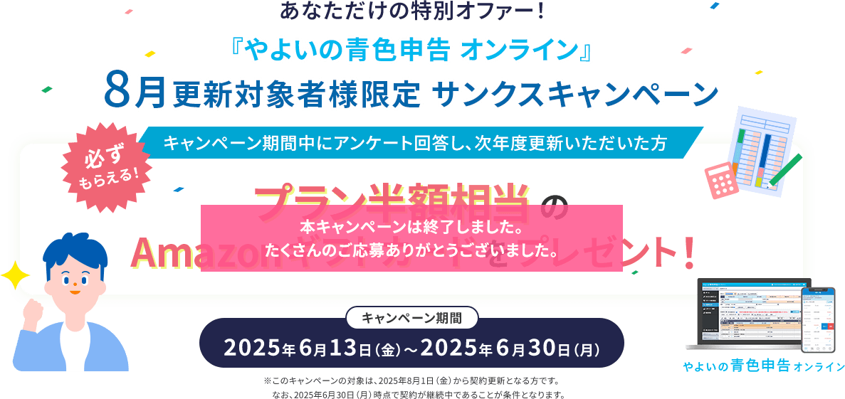あなただけの特別オファー！ 『やよいの青色申告 オンライン』8月更新対象者様限定 サンクスキャンペーン 必ずもらえる！ キャンペーン期間中にアンケート回答し、次年度更新いただいた方 プラン半額相当Amazonギフトカードをプレゼント！ キャンペーン期間 2025年6月13日（金）～2025年6月30日（月）※このキャンペーンの対象は、2025年8月1日（金）から契約更新となる方です。なお、2025年6月30日（月）時点で契約が継続中であることが条件となります。本キャンペーンは終了しました。たくさんのご応募ありがとうございました。