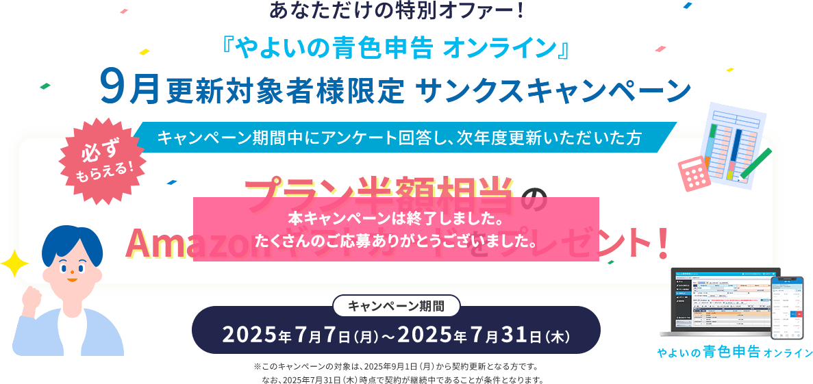 あなただけの特別オファー！ 『やよいの青色申告 オンライン』9月更新対象者様限定 サンクスキャンペーン 必ずもらえる！ キャンペーン期間中にアンケート回答し、次年度更新いただいた方 プラン半額相当Amazonギフトカードをプレゼント！ キャンペーン期間 2025年7月7日（月）～2025年7月31日（木）※このキャンペーンの対象は、2025年9月1日（月）から契約更新となる方です。なお、2025年7月31日（木）時点で契約が継続中であることが条件となります。本キャンペーンは終了しました。たくさんのご応募ありがとうございました。