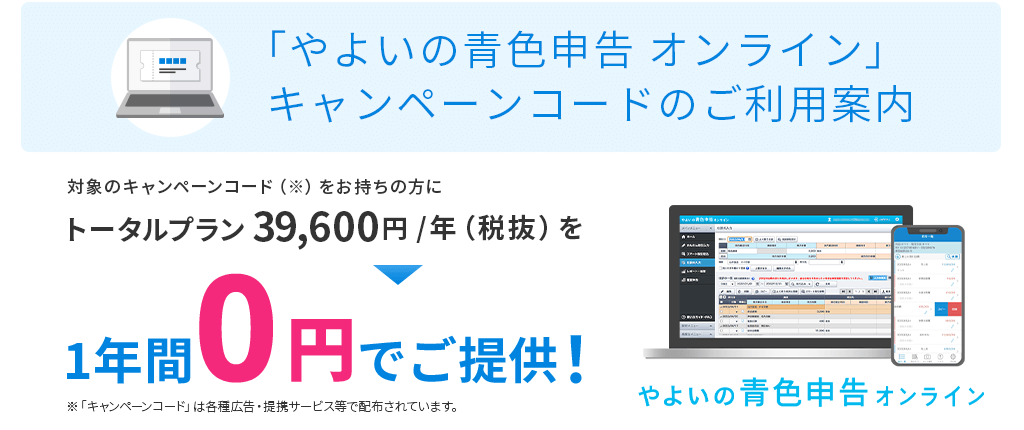 「やよいの青色申告 オンライン」キャンペーンコードのご利用案内 対象のキャンペーンコードをお持ちの方にトータルプラン 39,600円／年(税抜) を1年間0円でご提供！ 「キャンペーンコード」は各種広告・提携サービス等で配布されています。
