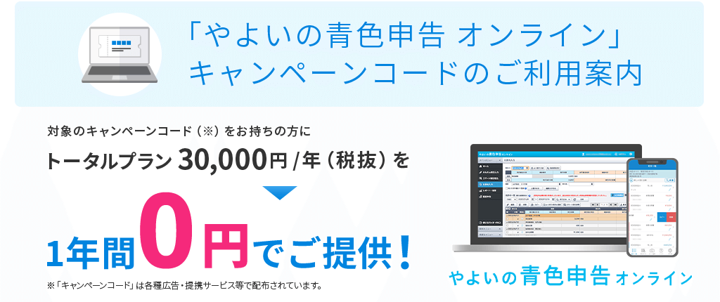「やよいの青色申告 オンライン」キャンペーンコードのご利用案内 対象のキャンペーンコードをお持ちの方にトータルプラン 30,000円／年(税抜) を1年間0円でご提供！ 「キャンペーンコード」は各種広告・提携サービス等で配布されています。