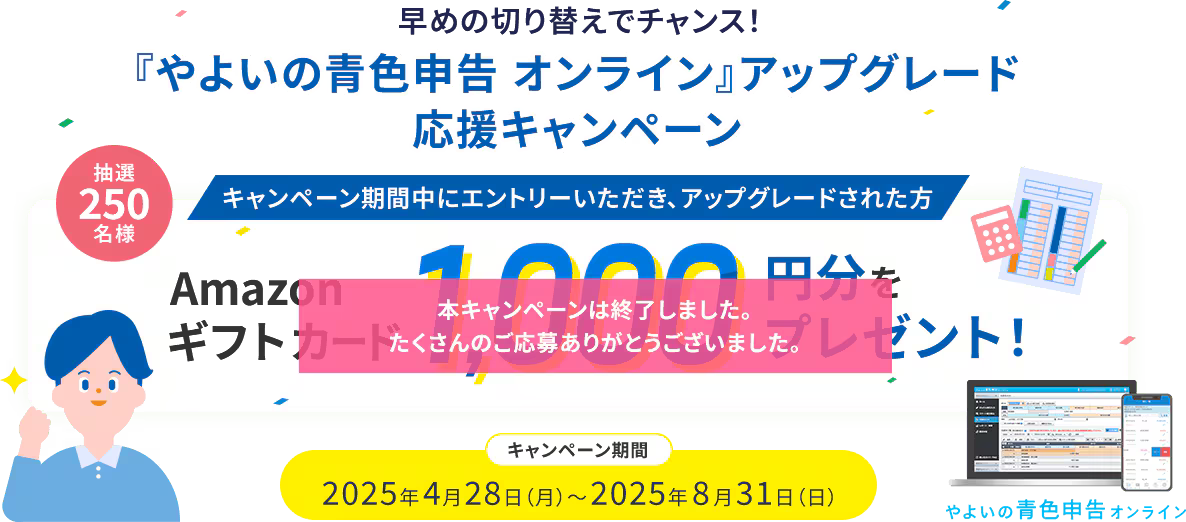 早めの切り替えでチャンス！ 『やよいの青色申告 オンライン』アップグレード応援キャンペーン キャンペーン期間中にエントリーいただき、アップグレードされた方 抽選250名様 Amazonギフトカード 1000円分をプレゼント！ 2025年4月28日（月）～2025年8月31日（日） 本キャンペーンは終了しました。たくさんのご応募ありがとうございました。