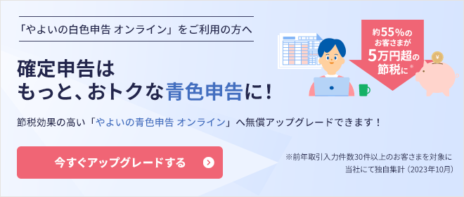 「やよいの白色申告 オンライン」をご利用の方へ 確定申告はもっと、おトクな青色申告に！ 節税効果の高い「やよいの青色申告 オンライン」へ無償アップグレードできます！ 約55%のお客さまが5万円超の節税に ※前年取引入力件数30件以上のお客さまを対象に当社にて独自集計（2023年10月） 今すぐアップグレードする