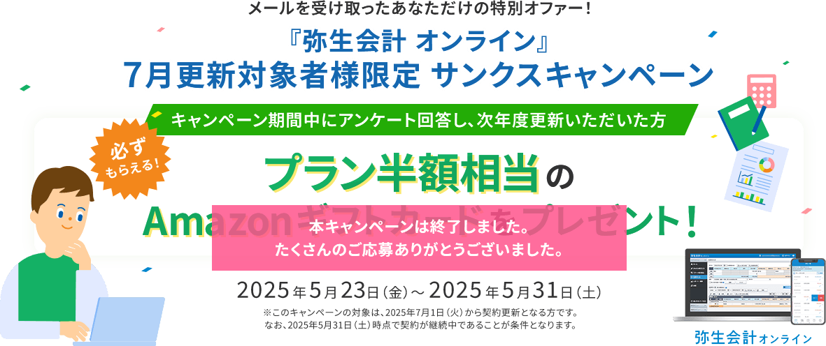 メールを受け取ったあなただけの特別オファー！ 『弥生会計 オンライン』7月更新対象者様限定 サンクスキャンペーン キャンペーン期間中にアンケート回答し、次年度更新いただいた方 必ずもらえる！ プラン半額相当のAmazonギフトカードをプレゼント！ 2025年5月23日（金）～2025年5月31日（土）※このキャンペーンの対象は、2025年7月1日（火）から契約更新となる方です。なお、2025年5月31日（土）時点で契約が継続中であることが条件となります。 弥生会計オンライン 本キャンペーンは終了しました。たくさんのご応募ありがとうございました。
