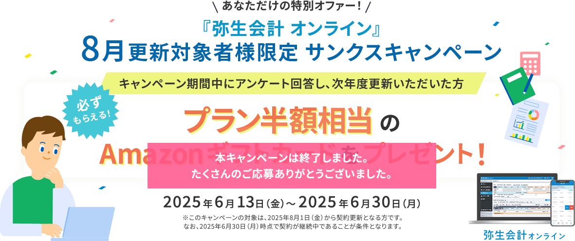 あなただけの特別オファー！ 『弥生会計 オンライン』8月更新対象者様限定 サンクスキャンペーン キャンペーン期間中にアンケート回答し、次年度更新いただいた方 必ずもらえる！ プラン半額相当のAmazonギフトカードをプレゼント！ 2025年6月13日（金）～2025年6月30日（月） ※このキャンペーンの対象は、2025年8月1日（金）から契約更新となる方です。なお、2025年6月30日（月）時点で契約が継続中であることが条件となります。 弥生会計オンライン 本キャンペーンは終了しました。たくさんのご応募ありがとうございました。