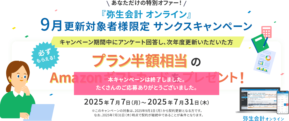 あなただけの特別オファー！ 『弥生会計 オンライン』9月更新対象者様限定 サンクスキャンペーン キャンペーン期間中にアンケート回答し、次年度更新いただいた方 必ずもらえる！ プラン半額相当のAmazonギフトカードをプレゼント！ 2025年7月7日（月）～2025年7月31日（木） ※このキャンペーンの対象は、2025年9月1日（月）から契約更新となる方です。なお、2025年7月31日（木）時点で契約が継続中であることが条件となります。本キャンペーンは終了しました。たくさんのご応募ありがとうございました。 弥生会計オンライン