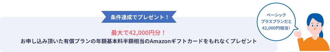 条件達成でプレゼント！ 最大で42,000円分！ お申し込み頂いた有償プランの年額基本料半額相当のAmazonギフトカードをもれなくプレゼント ベーシックプラスプランだと42,000円相当！