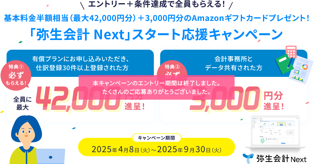 本キャンペーンのエントリー期間は終了しました。たくさんのご応募ありがとうございました。エントリー＋条件達成で全員もらえる！ 基本料金半額相当（最大42,000円分）＋3,000円分のAmazonギフトカードプレゼント！ 「弥生会計 Next」スタート応援キャンペーン 有償プランにお申し込みいただき、仕訳登録30件以上登録された方 特典① 必ずもらえる！ 全員に最大42,000円分進呈！ 会計事務所とデータ共有された方 特典② 必ずもらえる！ 3,000円分進呈！ キャンペーン期間 2025年4月8日（火）～2025年9月30日（火）