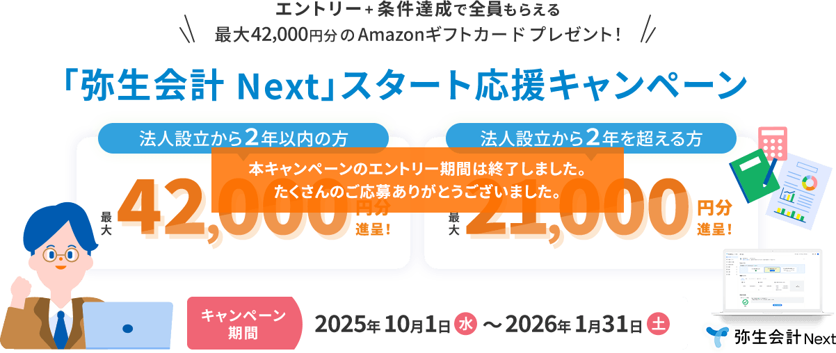 エントリー＋条件達成で全員もらえる！ 最大42,000円分のAmazonギフトカードをプレゼント！ 「弥生会計 Next」スタート応援キャンペーン！ 法人設立から2年以内の方 最大42,000円分進呈！ 法人設立から2年を超える方 最大21,000円分進呈！ キャンペーン期間2025年10月1日（水）～2026年1月31日（土） 弥生会計 Next 本キャンペーンのエントリー期間は終了しました。たくさんのご応募ありがとうございました。