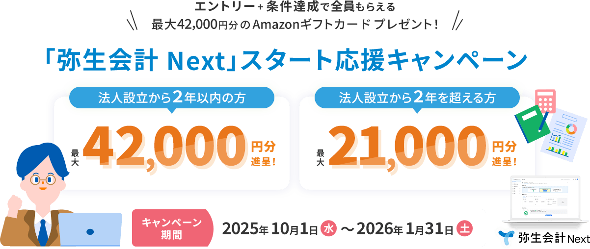 エントリー＋条件達成で全員もらえる！ 最大42,000円分のAmazonギフトカードをプレゼント！ 「弥生会計 Next」スタート応援キャンペーン！ 法人設立から2年以内の方 最大42,000円分進呈！ 法人設立から2年を超える方 最大21,000円分進呈！ キャンペーン期間2025年10月1日（水）～2026年1月31日（土） 弥生会計 Next