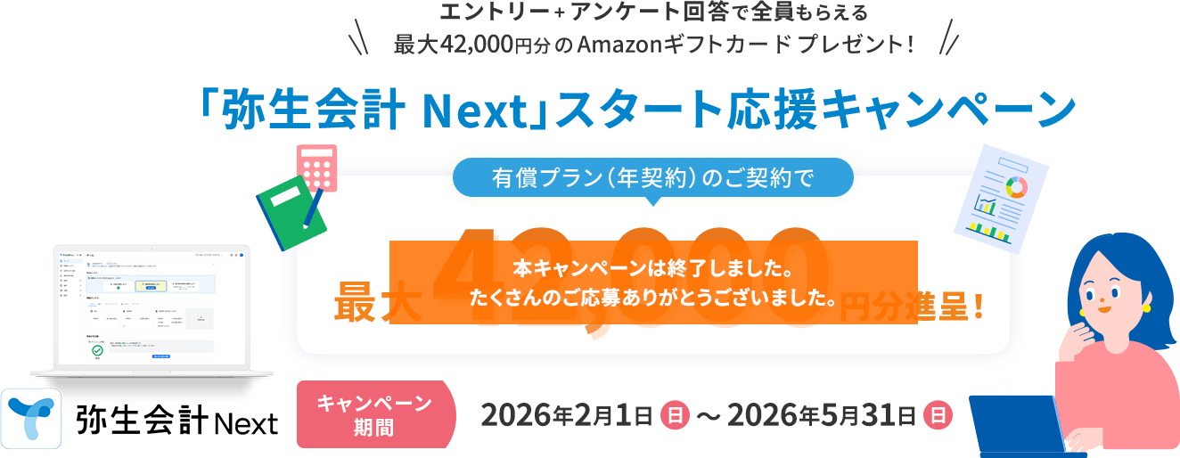 エントリー+アンケート回答で全員もらえる 最大42,000円分のAmazonギフトカードプレゼント! 「弥生会計 Next」スタート応援キャンペーン 有償プラン(年契約)のご契約で最大42,000円分進呈! キャンペーン期間 2026年2月1日（日）~2026年5月31日（日） 弥生会計Next 本キャンペーンは終了しました。たくさんのご応募ありがとうございました。