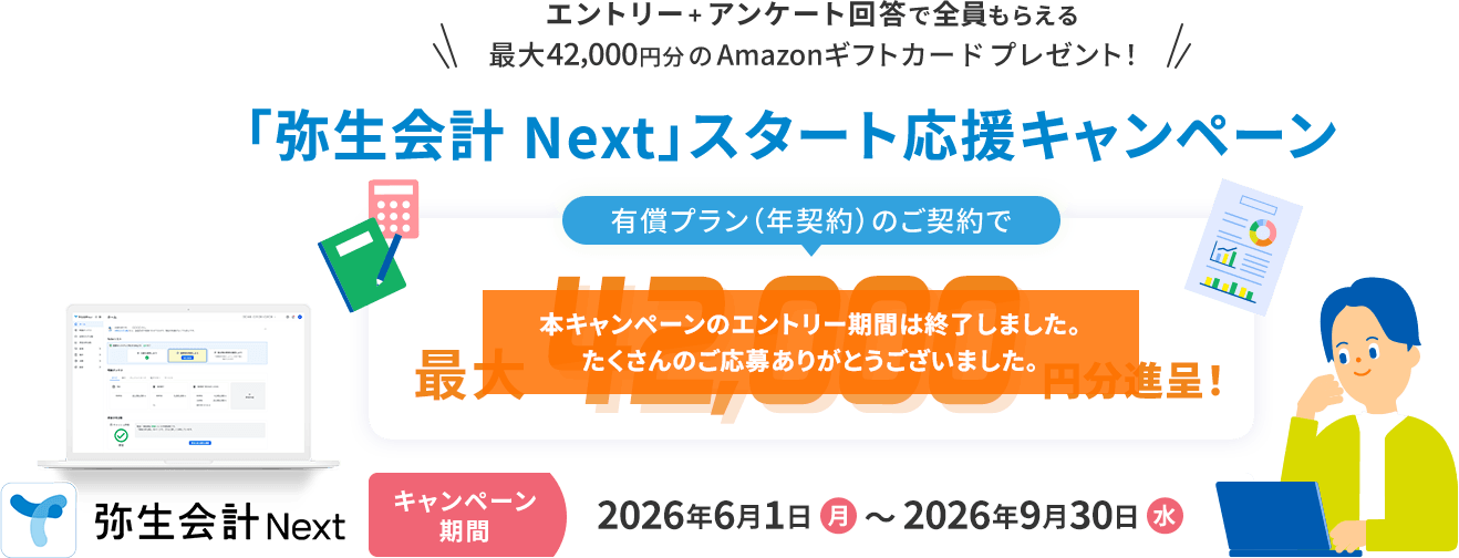 エントリー+アンケート回答で全員もらえる 最大42,000円分のAmazonギフトカードプレゼント! 「弥生会計 Next」スタート応援キャンペーン 有償プラン(年契約)のご契約で最大42,000円分進呈! キャンペーン期間 2026年6月1日（月）~2026年9月30日（水） 弥生会計Next 本キャンペーンのエントリー期間は終了しました。 たくさんのご応募ありがとうございました。