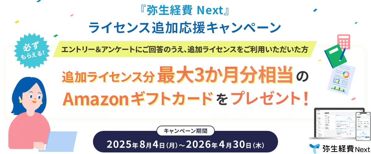 あなただけの特別オファー！ 『弥生経費 Next』追加ライセンス応援キャンペーン エントリー＆アンケートにご回答のうえ、追加ライセンスをご利用いただいた方 必ずもらえる！ 追加ライセンス分 最大3か月分相当のAmazonギフトカードをプレゼント！ 2025年7月23日（水）～2026年4月30日（木）  弥生経費 Next