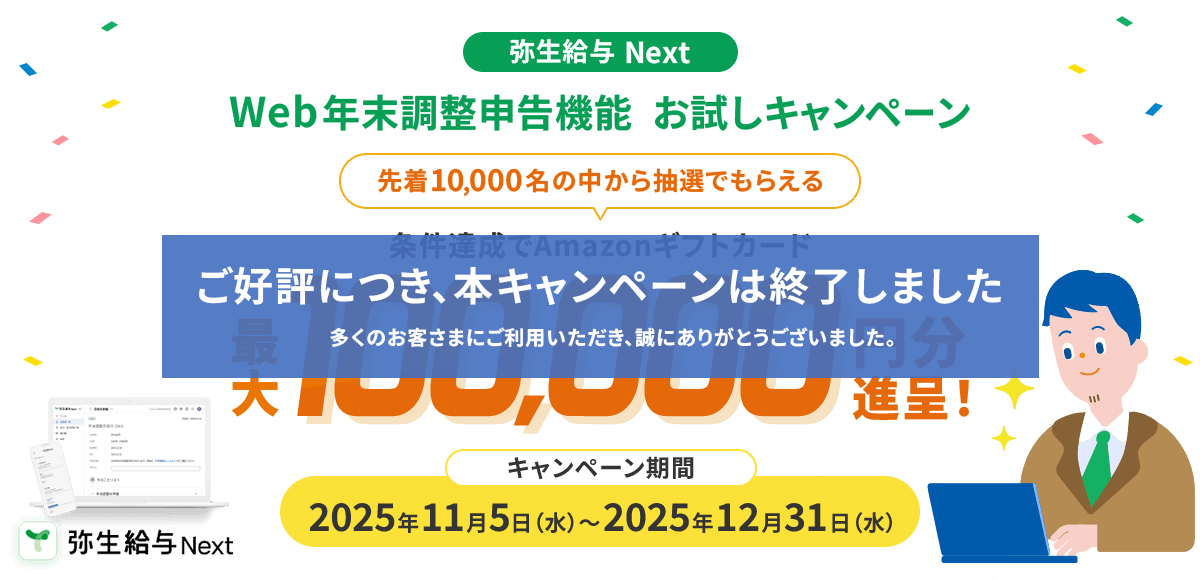 ご好評につき、本キャンペーンは終了しました 多くのお客さまにご利用いただき、誠にありがとうございました。弥生給与 Next Web年末調整申告機能  お試しキャンペーン 先着10,000名の中から抽選でもらえる 条件達成でAmazonギフトカード最大100,000円分進呈！キャンペーン期間2025年11月中旬～2025年12月31日（水）