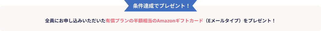 条件達成でプレゼント！全員にお申し込みいただいた有償プランの半額相当のAmazonギフトカード（Eメールタイプ）をプレゼント！