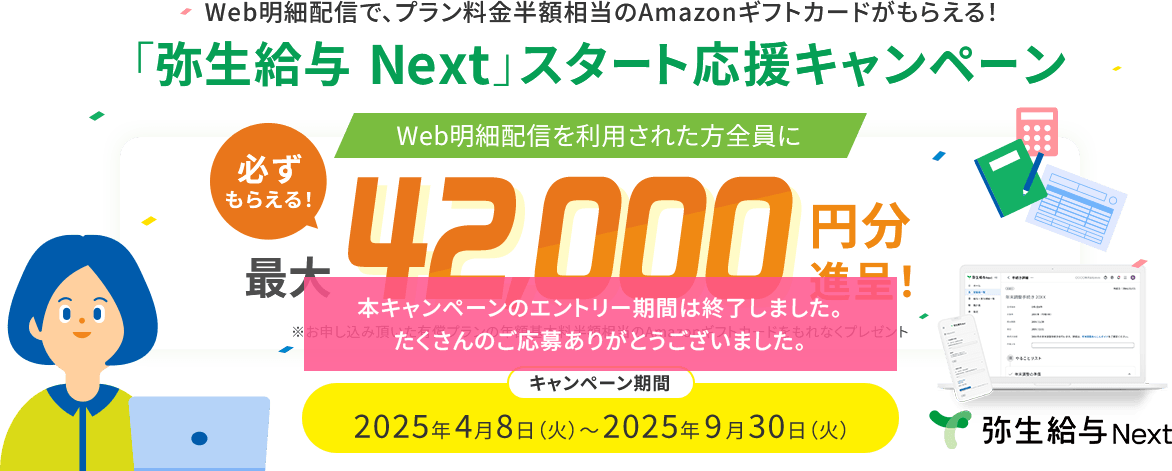 本キャンペーンのエントリー期間は終了しました。たくさんのご応募ありがとうございました。Web明細配信で、プラン料金半額相当のAmazonギフトカードがもらえる！ 「弥生給与 Next」スタート応援キャンペーン Web明細配信を利用された方全員に 必ずもらえる！ 最大42,000円分進呈！ ※お申し込み頂いた有償プランの年額基本料半額相当のAmazonギフトカードをもれなくプレゼント キャンペーン期間 2025年4月8日（火）～2025年9月30日（火）