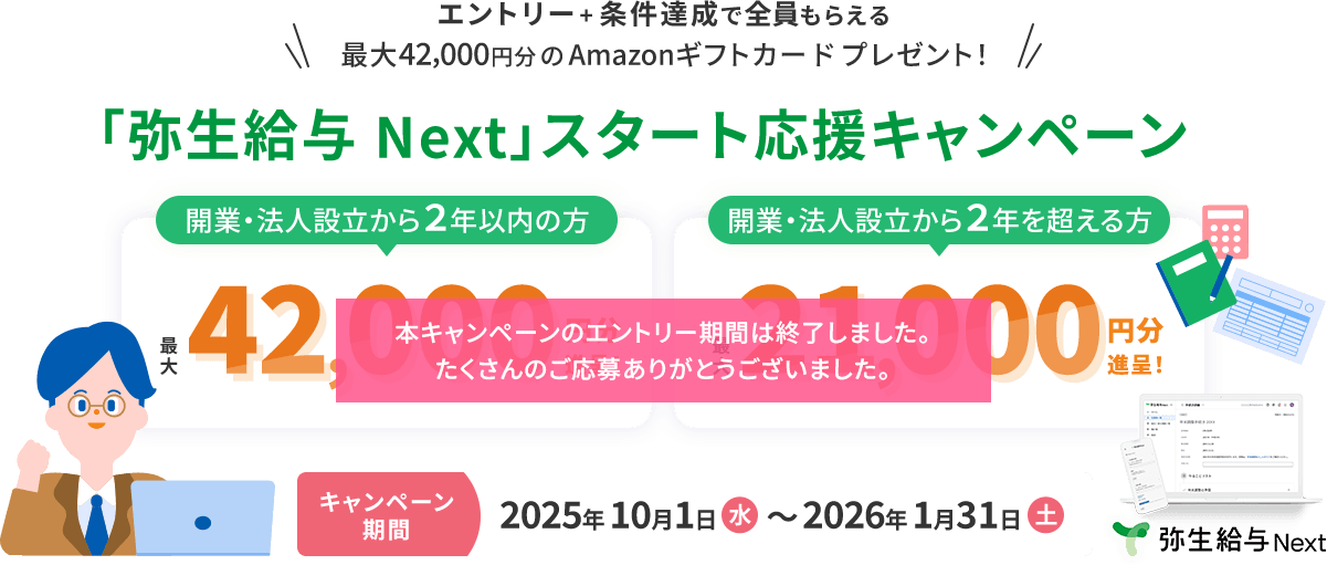 本キャンペーンのエントリー期間は終了しました。たくさんのご応募ありがとうございました。エントリー＋条件達成で全員もらえる 最大42,000円分のAmazonギフトカードプレゼント！ 「弥生給与 Next」スタート応援キャンペーン 開業・法人設立から2年以内の方 最大42,000円分進呈！ 法人設立から2年を超える方 最大21,000円分進呈！ キャンペーン期間2025年10月1日（水）～2026年1月31日（土） 弥生給与 Next