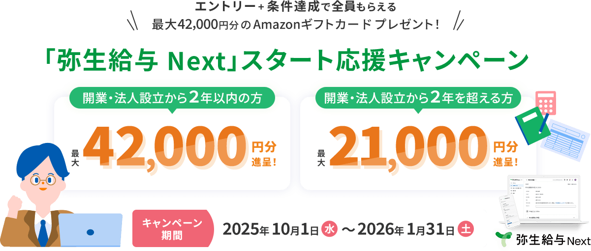 エントリー＋条件達成で全員もらえる 最大42,000円分のAmazonギフトカードプレゼント！ 「弥生給与 Next」スタート応援キャンペーン 開業・法人設立から2年以内の方 最大42,000円分進呈！ 法人設立から2年を超える方 最大21,000円分進呈！ キャンペーン期間2025年10月1日（水）～2026年1月31日（土） 弥生給与 Next