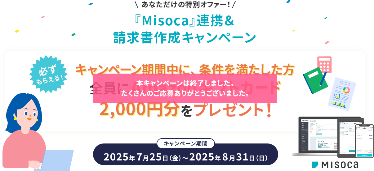 あなただけの特別オファー！『Misoca』連携＆請求書作成キャンペーン 必ずもらえる！ キャンペーン期間中に、条件を満たした方全員にAmazonギフトカード2,000円分をプレゼント！キャンペーン期間 2025年7月25日（金）～2025年8月31日（日）本キャンペーンは終了しました。たくさんのご応募ありがとうございました。