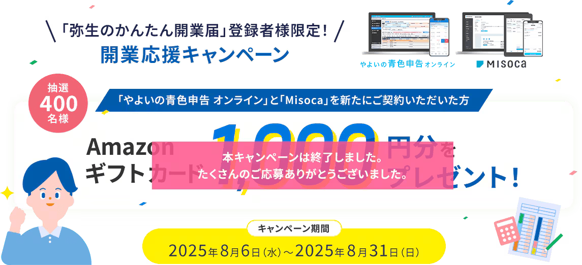 「弥生のかんたん開業届」登録者様限定！開業応援キャンペーン やよいの青色申告オンライン Misoca 抽選400名様 「やよいの青色申告 オンライン」と「Misoca」を新たにご契約いただいた方 Amazonギフトカード 1,000円分をプレゼント！ キャンペーン期間2025年8月6日（水）～2025年8月31日（日） 本キャンペーンは終了しました。たくさんのご応募ありがとうございました。