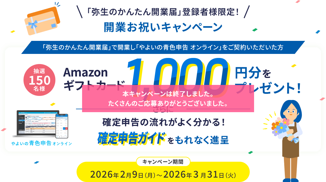 「弥生のかんたん開業届」登録者様限定! 開業お祝いキャンペーン 「弥生のかんたん開業届」で開業し「やよいの青色申告 オンライン」をご契約いただいた方 抽選150名様 Amazonギフトカード1,000円分をプレゼント! さらに確定申告の流れがよく分かる!確定申告ガイドをもれなく進呈 キャンペーン期間 2026年2月9日(月)～2026年3月31日(火)