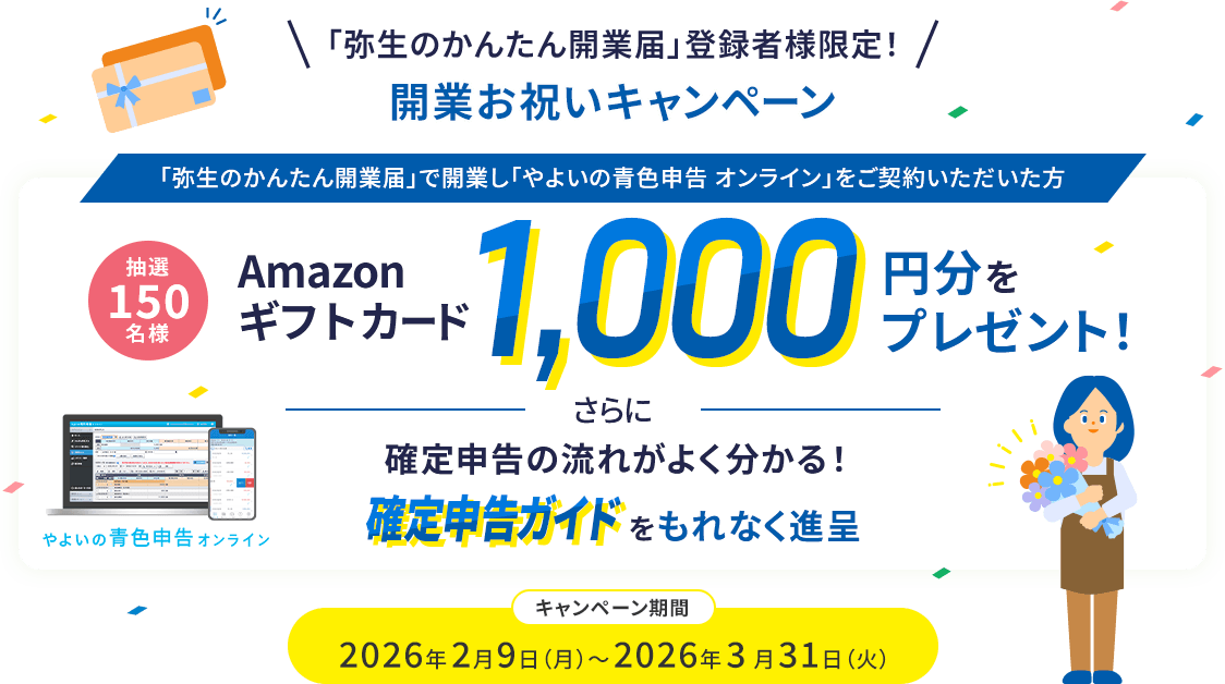 「弥生のかんたん開業届」登録者様限定! 開業お祝いキャンペーン 「弥生のかんたん開業届」で開業し「やよいの青色申告 オンライン」をご契約いただいた方 抽選150名様 Amazonギフトカード1,000円分をプレゼント! さらに確定申告の流れがよく分かる!確定申告ガイドをもれなく進呈 キャンペーン期間 2026年2月9日(月)～2026年3月31日(火)