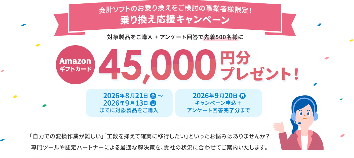 会計ソフトのお乗り換えをご検討の事業者様限定! 乗り換え応援キャンペーン 対象製品をご購入+アンケート回答で先着500名様にAmazonギフトカード45,000円分プレゼント! 2026年8月21日（金）～2026年9月13日（日）までに対象製品をご購入 2026年9月20日（日）キャンペーン申込＋アンケート回答完了分まで 「自力での変換作業が難しい」「工数を抑えて確実に移行したい」といったお悩みはありませんか？ 専門ツールや認定パートナーによる最適な解決策を、貴社の状況に合わせてご案内いたします。