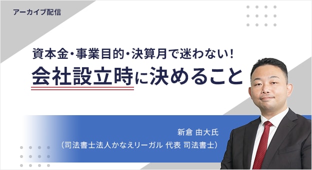アーカイブ配信 資本金・事業目的・決算月で迷わない！ 会社設立時に決めること 新倉 由大氏 （司法書士法人かなえリーガル 代表 司法書士）