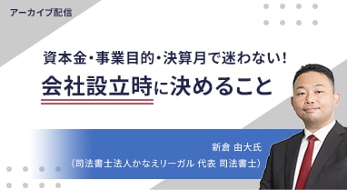 アーカイブ配信 資本金・事業目的・決算月で迷わない！ 会社設立時に決めること 新倉 由大氏 （司法書士法人かなえリーガル 代表 司法書士）