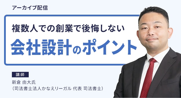 アーカイブ配信 複数人での創業で後悔しない会社設計のポイント 講師 新倉 由大氏（司法書士法人かなえリーガル 代表 司法書士）