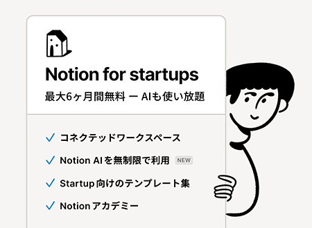 Notion for startups 最大6ヶ月間無料 ‐ AIも使い放題 コネクテッドワークスペース Notion AIを無制限で利用（NEW） Startup向けのテンプレート集 Notionアカデミー
