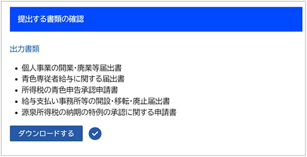 提出する書類の確認 出力書類 ・個人事業の開業・廃業等届出書 ・青色専従者給与に関する届出書 ・所得税の青色申告承認申請書 ・給与支払い事務所等の開設・移転・廃止届出書 ・源泉所得税の納期の特例の承認に関する申請書 ダウンロードする