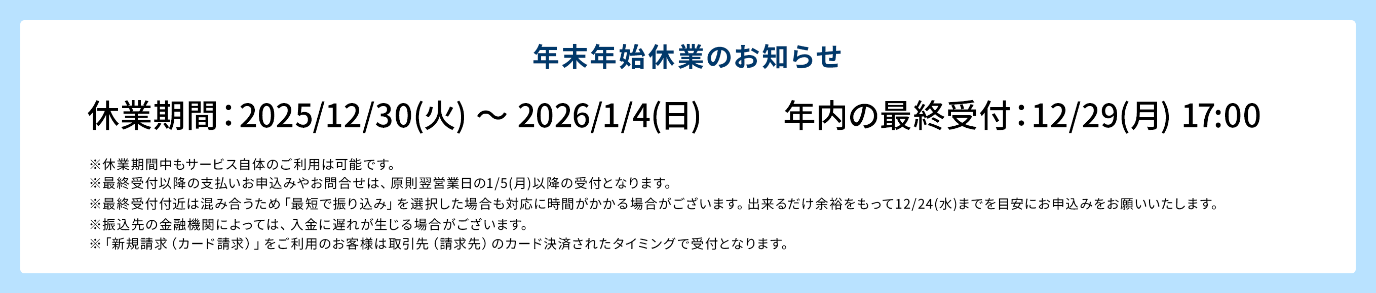 年末年始休業のお知らせ 休業期間：2025/12/30(火) ～ 2026/1/4(日) 年内の最終受付：12/29(月) 17:00 ※休業期間中もサービス自体のご利用は可能です。 ※最終受付以降の支払いお申込みやお問合せは、原則翌営業日の1/5(月)以降の受付となります。 ※最終受付付近は混み合うため「最短で振り込み」を選択した場合も対応に時間がかかる場合がございます。出来るだけ余裕をもって12/24(水)までを目安にお申込みをお願いいたします。 ※振込先の金融機関によっては、入金に遅れが生じる場合がございます。 ※「新規請求（カード請求）」をご利用のお客様は取引先（請求先）のカード決済されたタイミングで受付となります。