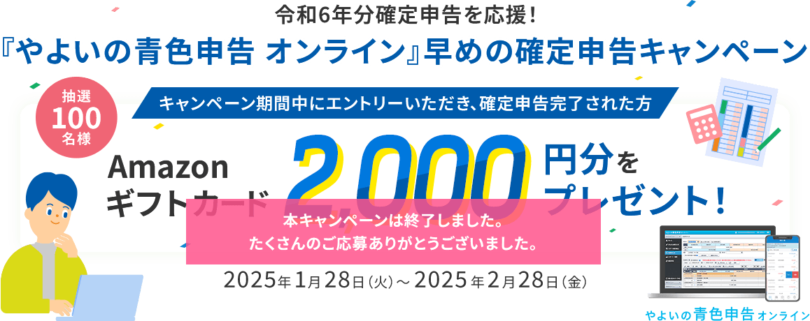 令和6年分確定申告を応援！ 『やよいの青色申告 オンライン』早めの確定申告キャンペーン キャンペーン期間中にエントリーいただき、確定申告完了された方 抽選100名様 Amazon ギフトカード 2,000円分をプレゼント！ 2025年1月28日（火）～2025年2月28日（金） 本キャンペーンは終了しました。たくさんのご応募ありがとうございました。