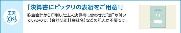 工夫04 「決算書にピッタリの表紙をご用意！」弥生会計から印刷した法人決算書に合わせた“窓”が付いているので、【会計期間】【会社名】などの記入が不要です。