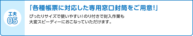 工夫05 「各種帳票に対応した専用窓口封筒をご用意！」ぴったりサイズで使いやすい！のり付きで封入作業も大変スピーディーにおこなっていただけます。