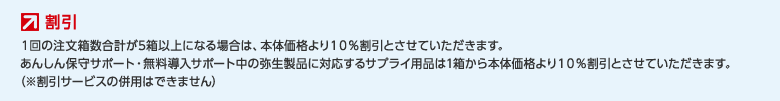 割引 1回の注文箱数合計が5箱以上になる場合は、本体価格より１０％割引とさせていただきます。あんしん保守サポート・無料導入サポート中の弥生製品に対応するサプライ用品は1箱から本体価格より１０％割引とさせていただきます。（※割引サービスの併用はできません）