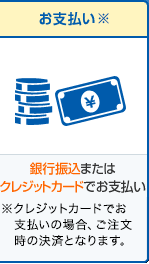 お支払い※ 銀行振込またはクレジットカードでお支払い※クレジットカードでお支払いの場合、ご注文時の決済となります。