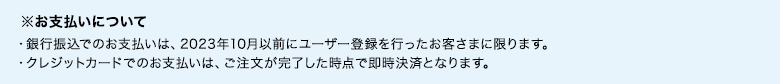 ※お支払いについて ・銀行振込でのお支払いは、2023年10月以前にユーザー登録を行ったお客さまに限ります。 ・クレジットカードでのお支払いは、ご注文が完了した時点で即時決済となります。