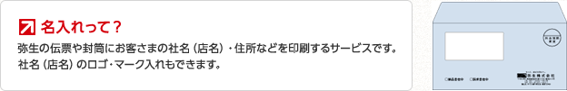 名入れって？ 弥生の伝票や封筒にお客さまの社名（店名）・住所などを印刷するサービスです。社名（店名）のロゴ・マーク入れもできます。