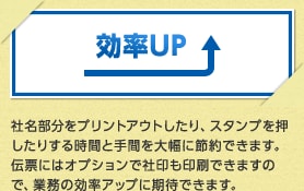 効率UP 社名部分をプリントアウトしたり、スタンプを押したりする時間と手間を大幅に節約できます。伝票にはオプションで社印も印刷できますので、業務の効率アップに期待できます。