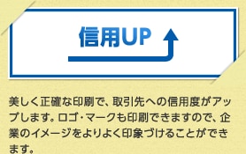 信用UP 美しく正確な印刷で、取引先への信用度がアップします。ロゴ・マークも印刷できますので、企業のイメージをよりよく印象づけることができます。